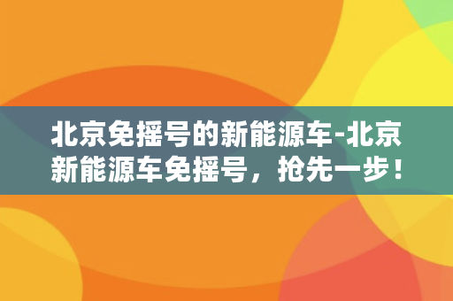 北京免摇号的新能源车-北京新能源车免摇号，抢先一步！