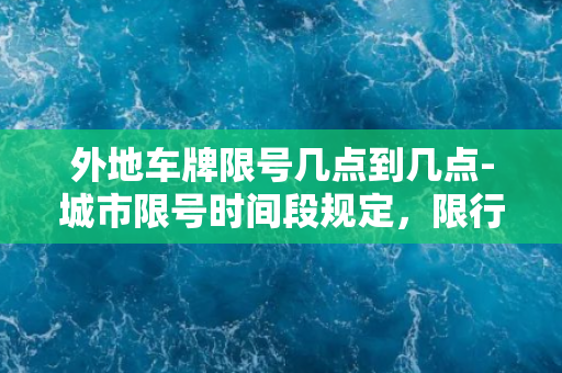 外地车牌限号几点到几点-城市限号时间段规定，限行具体时段披露！