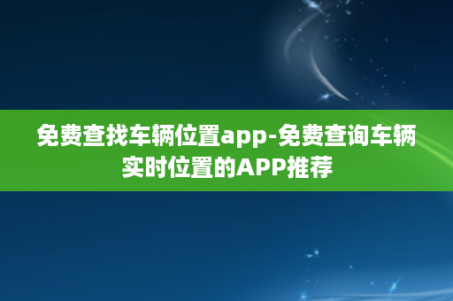 免费查找车辆位置app-免费查询车辆实时位置的APP推荐