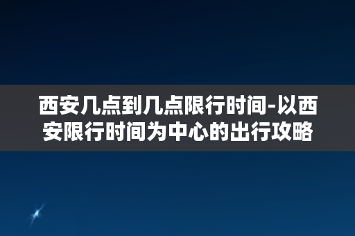 西安几点到几点限行时间-以西安限行时间为中心的出行攻略