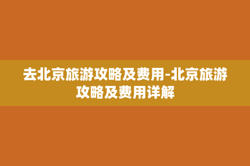 去北京旅游攻略及费用-北京旅游攻略及费用详解