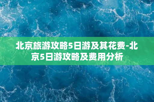 北京旅游攻略5日游及其花费-北京5日游攻略及费用分析