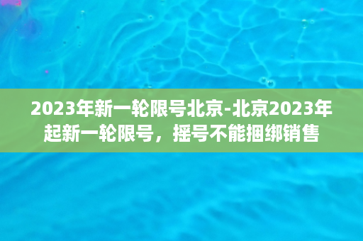 2023年新一轮限号北京-北京2023年起新一轮限号，摇号不能捆绑销售