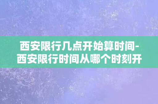 西安限行几点开始算时间-西安限行时间从哪个时刻开始计算？