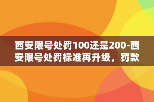 西安限号处罚100还是200-西安限号处罚标准再升级，罚款上调至300元！