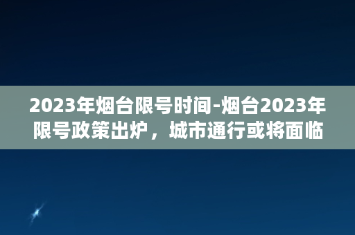 2023年烟台限号时间-烟台2023年限号政策出炉，城市通行或将面临不小挑战