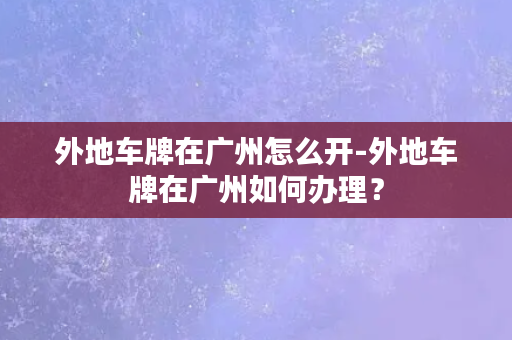 外地车牌在广州怎么开-外地车牌在广州如何办理？