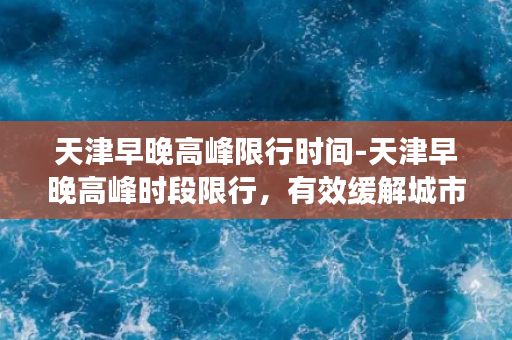 天津早晚高峰限行时间-天津早晚高峰时段限行，有效缓解城市交通压力！