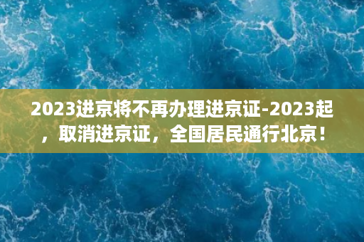 2023进京将不再办理进京证-2023起，取消进京证，全国居民通行北京！