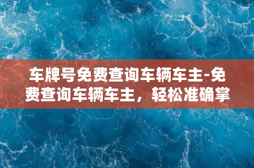 车牌号免费查询车辆车主-免费查询车辆车主，轻松准确掌握车辆信息