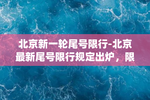 北京新一轮尾号限行-北京最新尾号限行规定出炉，限行号码查看方法一次get！