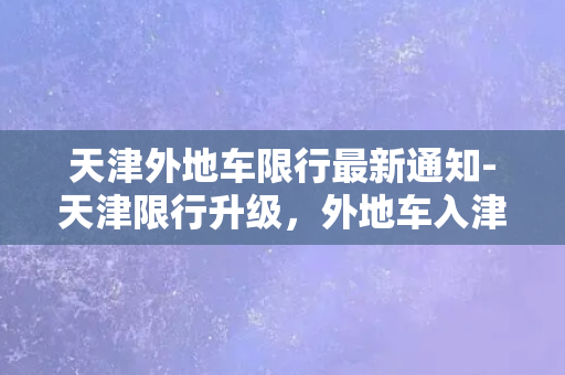 天津外地车限行最新通知-天津限行升级，外地车入津需注意！