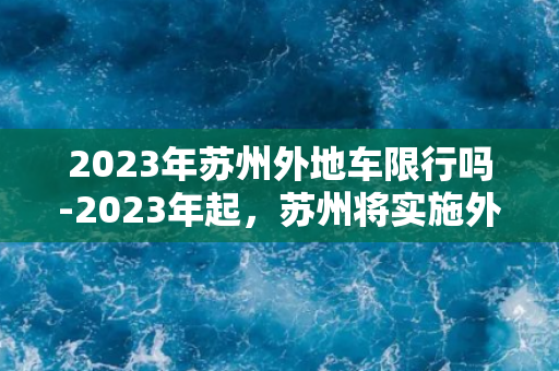 2023年苏州外地车限行吗-2023年起，苏州将实施外地车限行政策