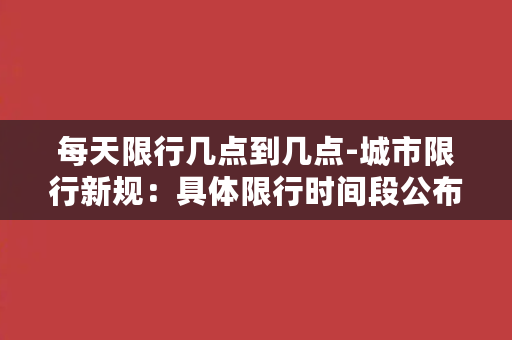 每天限行几点到几点-城市限行新规：具体限行时间段公布，车辆禁行时间不同！