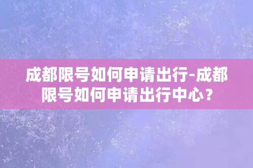 成都限号如何申请出行-成都限号如何申请出行中心？