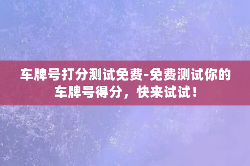 车牌号打分测试免费-免费测试你的车牌号得分，快来试试！