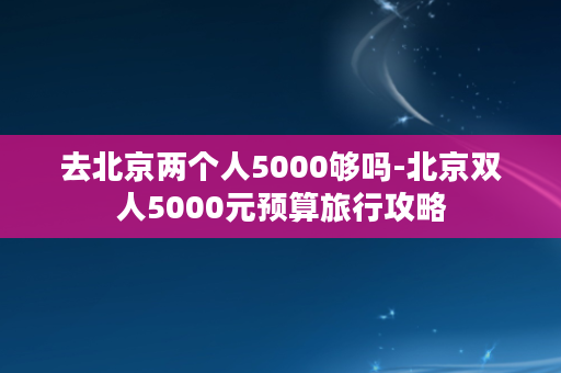 去北京两个人5000够吗-北京双人5000元预算旅行攻略