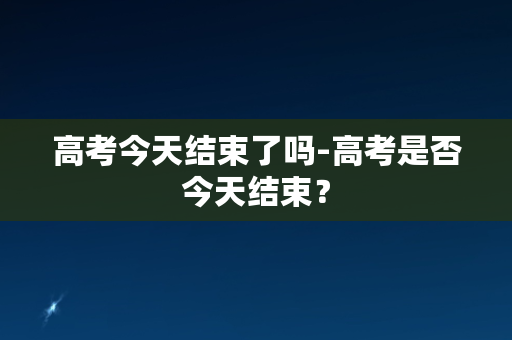 高考今天结束了吗-高考是否今天结束？