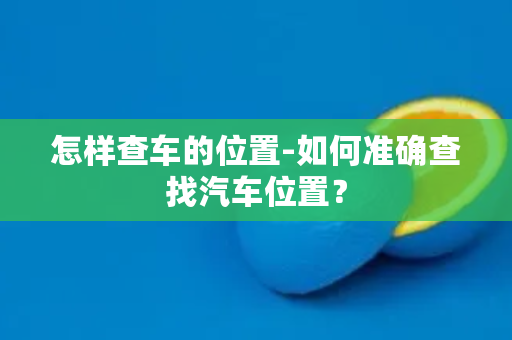 怎样查车的位置-如何准确查找汽车位置？