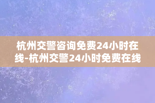 杭州交警咨询免费24小时在线-杭州交警24小时免费在线咨询，让你的出行更安心！