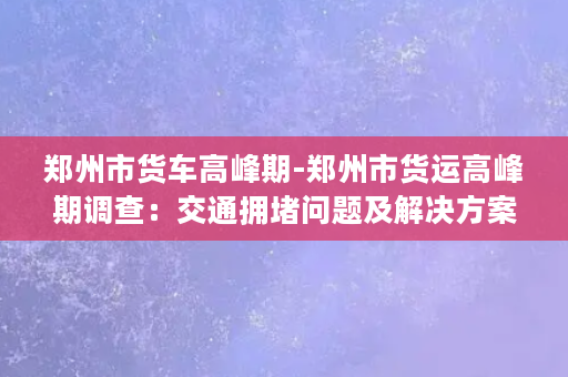 郑州市货车高峰期-郑州市货运高峰期调查：交通拥堵问题及解决方案