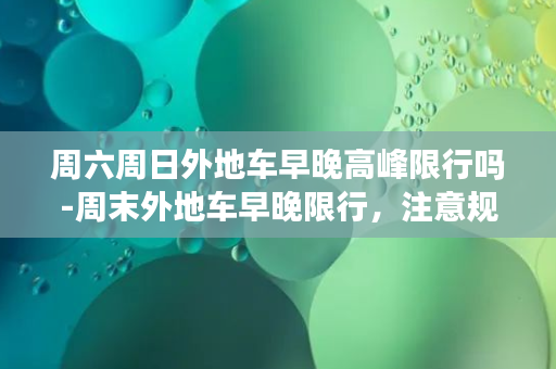 周六周日外地车早晚高峰限行吗-周末外地车早晚限行，注意规避高峰期