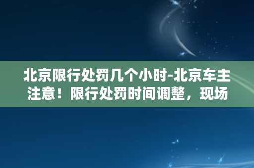 北京限行处罚几个小时-北京车主注意！限行处罚时间调整，现场必看！