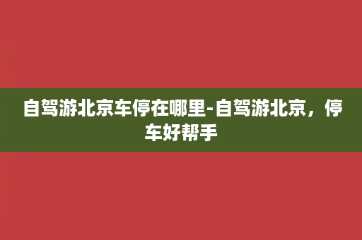 自驾游北京车停在哪里-自驾游北京，停车好帮手