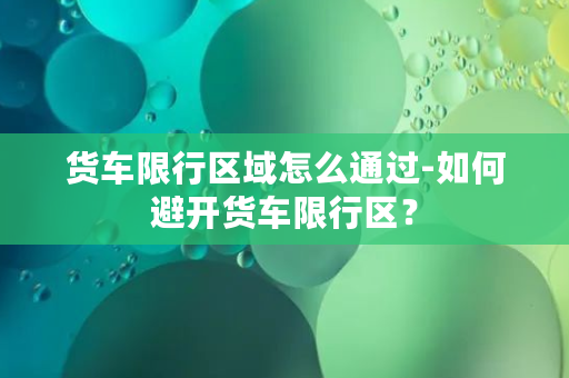 货车限行区域怎么通过-如何避开货车限行区？