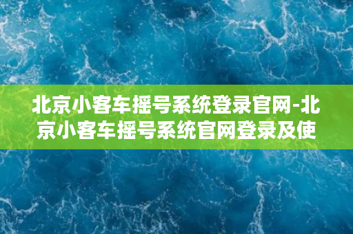 北京小客车摇号系统登录官网-北京小客车摇号系统官网登录及使用指南