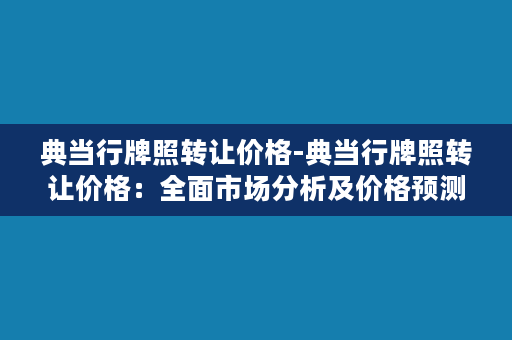 典当行牌照转让价格-典当行牌照转让价格：全面市场分析及价格预测