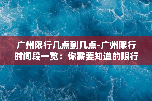 广州限行几点到几点-广州限行时间段一览：你需要知道的限行时间段是什么？