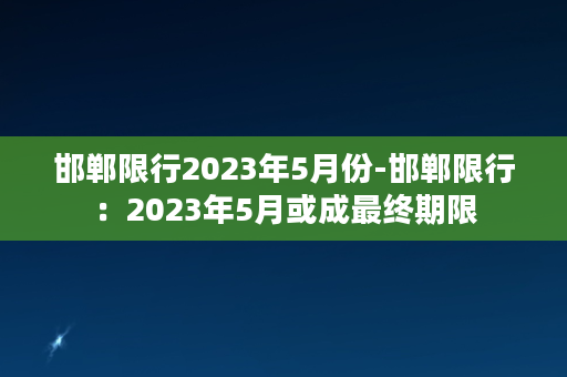 邯郸限行2023年5月份-邯郸限行：2023年5月或成最终期限