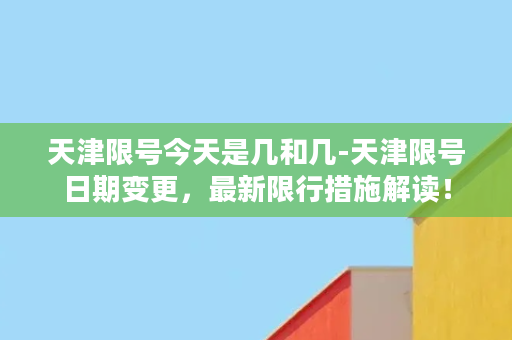 天津限号今天是几和几-天津限号日期变更，最新限行措施解读！