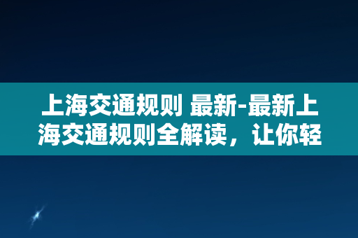 上海交通规则 最新-最新上海交通规则全解读，让你轻松驾驶！