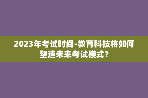 2023年考试时间-教育科技将如何塑造未来考试模式？