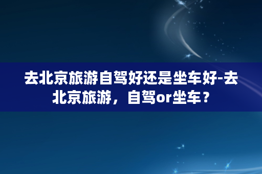 去北京旅游自驾好还是坐车好-去北京旅游，自驾or坐车？