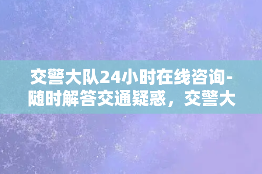 交警大队24小时在线咨询-随时解答交通疑惑，交警大队24小时在线为您服务！