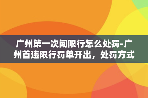 广州第一次闯限行怎么处罚-广州首违限行罚单开出，处罚方式公布