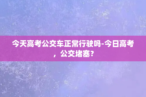 今天高考公交车正常行驶吗-今日高考，公交堵塞？