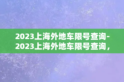 2023上海外地车限号查询-2023上海外地车限号查询，轻松解决限行难题！