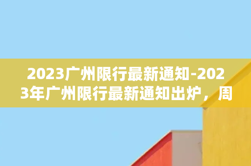 2023广州限行最新通知-2023年广州限行最新通知出炉，周末或将暂停限行！