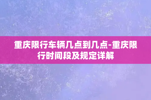 重庆限行车辆几点到几点-重庆限行时间段及规定详解