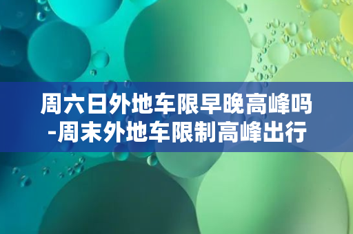 周六日外地车限早晚高峰吗-周末外地车限制高峰出行