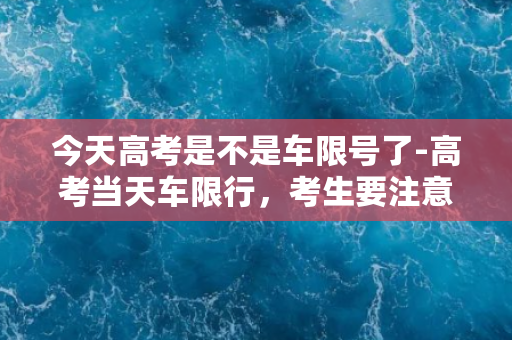 今天高考是不是车限号了-高考当天车限行，考生要注意！