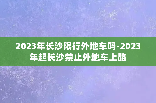 2023年长沙限行外地车吗-2023年起长沙禁止外地车上路