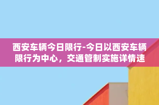 西安车辆今日限行-今日以西安车辆限行为中心，交通管制实施详情速递！