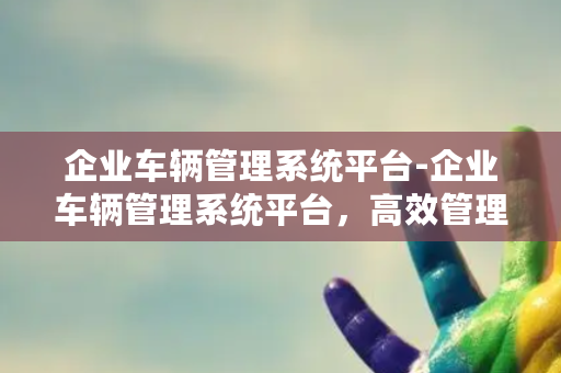 企业车辆管理系统平台-企业车辆管理系统平台，高效管理车队！