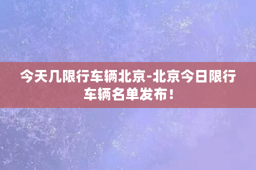 今天几限行车辆北京-北京今日限行车辆名单发布！