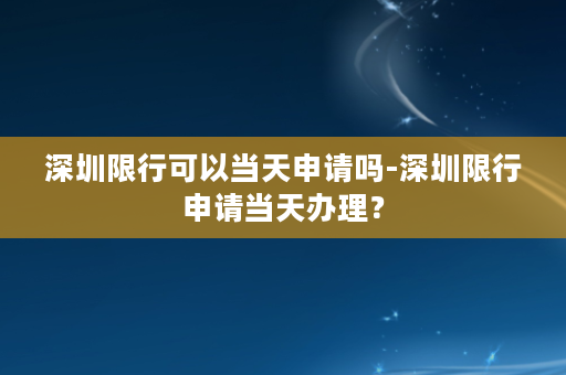 深圳限行可以当天申请吗-深圳限行申请当天办理？